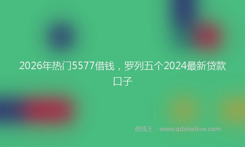 2026年热门5577借钱，罗列五个2024最新贷款口子