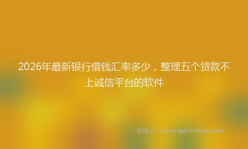 2026年最新银行借钱汇率多少，整理五个贷款不上诚信平台的软件