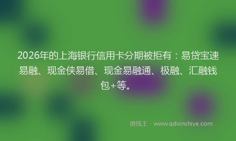 2026年的上海银行信用卡分期被拒有：易贷宝速易融、现金侠易借、现金易融通、极融、汇融钱包+等。