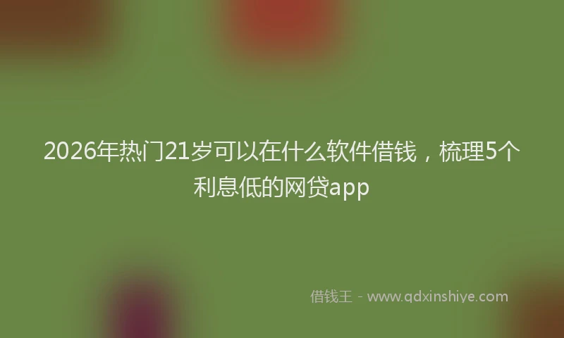 2026年热门21岁可以在什么软件借钱，梳理5个利息低的网贷app
