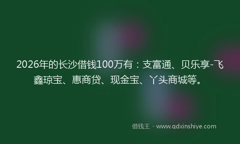 2026年的长沙借钱100万有：支富通、贝乐享-飞鑫琼宝、惠商贷、现金宝、丫头商城等。