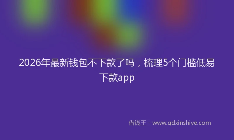 2026年最新钱包不下款了吗，梳理5个门槛低易下款app