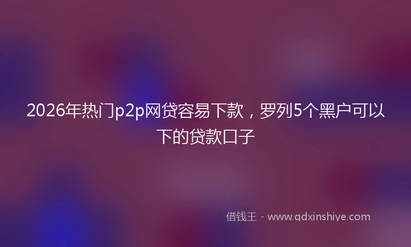 2026年热门p2p网贷容易下款，罗列5个黑户可以下的贷款口子
