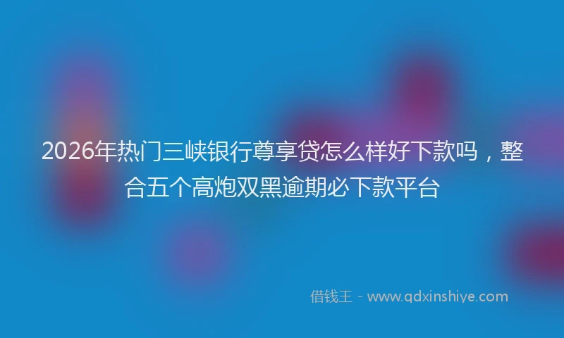2026年热门三峡银行尊享贷怎么样好下款吗，整合五个高炮双黑逾期必下款平台