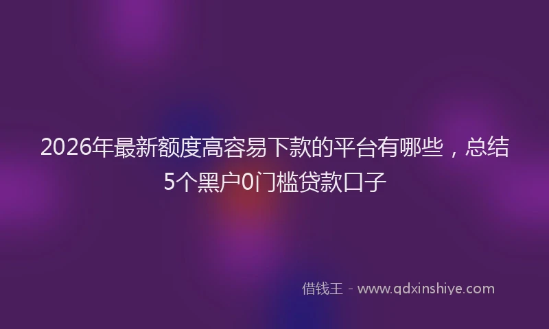 2026年最新额度高容易下款的平台有哪些，总结5个黑户0门槛贷款口子