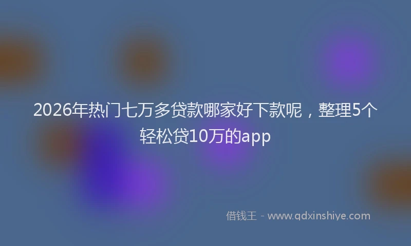 2026年热门七万多贷款哪家好下款呢，整理5个轻松贷10万的app