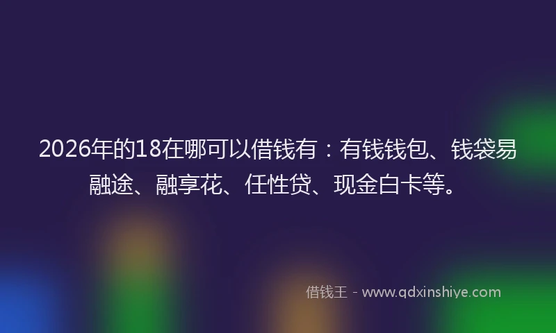 2026年的18在哪可以借钱有：有钱钱包、钱袋易融途、融享花、任性贷、现金白卡等。