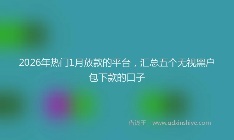 2026年热门1月放款的平台，汇总五个无视黑户包下款的口子