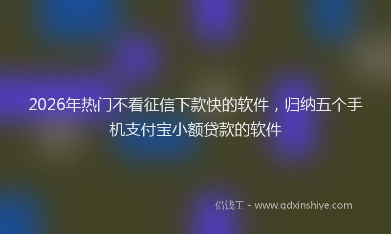 2026年热门不看征信下款快的软件，归纳五个手机支付宝小额贷款的软件