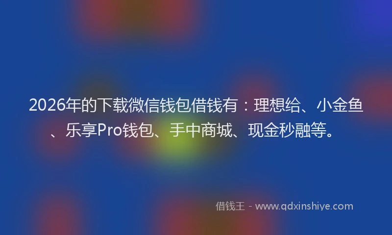 2026年的下载微信钱包借钱有：理想给、小金鱼、乐享Pro钱包、手中商城、现金秒融等。
