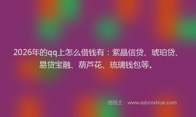 2026年的qq上怎么借钱有：紫晶信贷、琥珀贷、易贷宝融、葫芦花、琉璃钱包等。