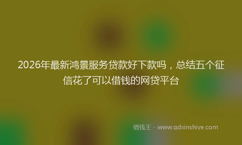 2026年最新鸿景服务贷款好下款吗，总结五个征信花了可以借钱的网贷平台