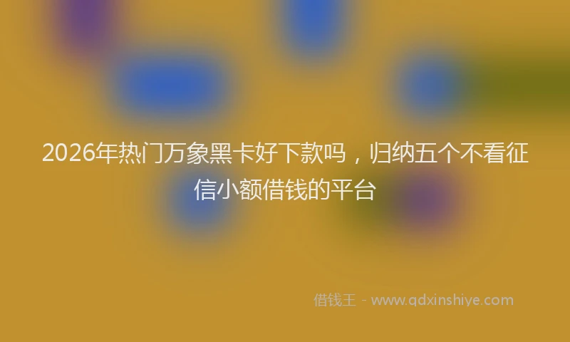 2026年热门万象黑卡好下款吗，归纳五个不看征信小额借钱的平台