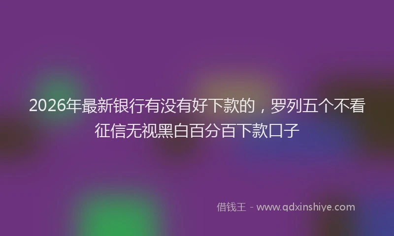 2026年最新银行有没有好下款的，罗列五个不看征信无视黑白百分百下款口子