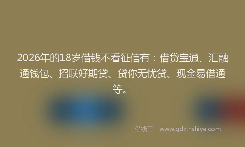 2026年的18岁借钱不看征信有：借贷宝通、汇融通钱包、招联好期贷、贷你无忧贷、现金易借通等。