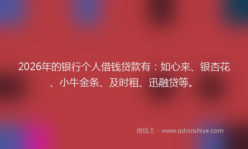 2026年的银行个人借钱贷款有：如心来、银杏花、小牛金条、及时租、迅融贷等。