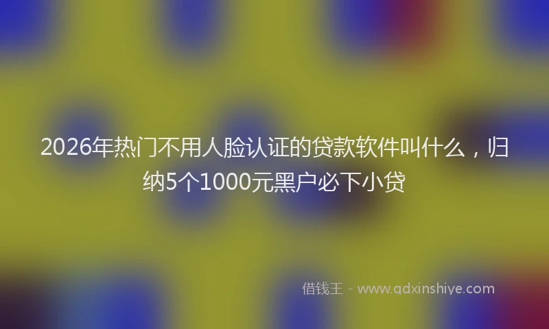 2026年热门不用人脸认证的贷款软件叫什么，归纳5个1000元黑户必下小贷