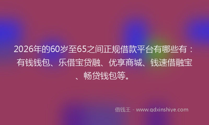 2026年的60岁至65之间正规借款平台有哪些有：有钱钱包、乐借宝贷融、优享商城、钱速借融宝、畅贷钱包等。
