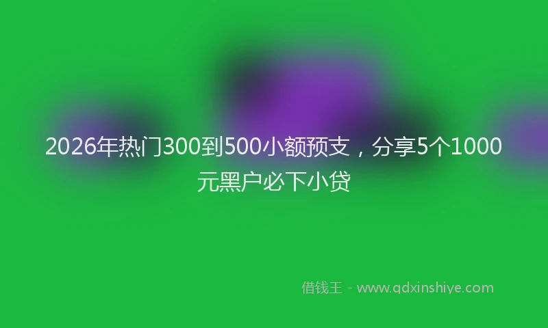 2026年热门300到500小额预支，分享5个1000元黑户必下小贷