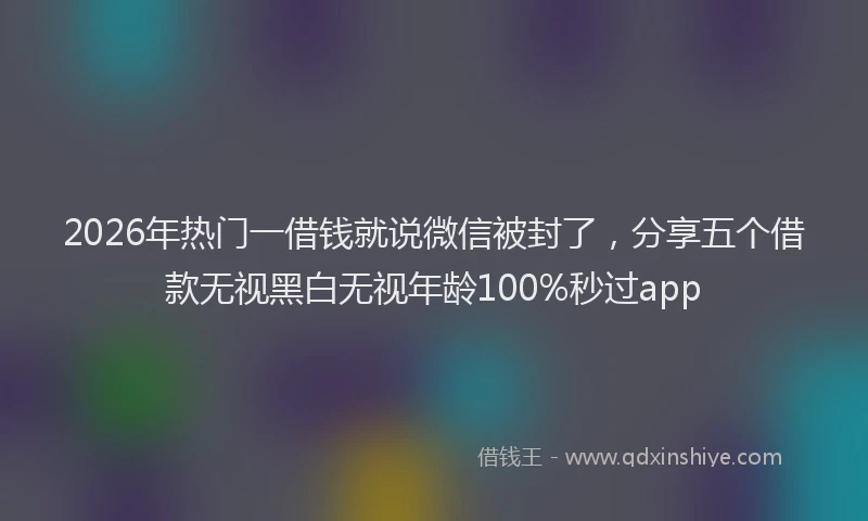 2026年热门一借钱就说微信被封了，分享五个借款无视黑白无视年龄100%秒过app