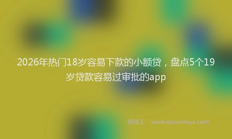 2026年热门18岁容易下款的小额贷，盘点5个19岁贷款容易过审批的app