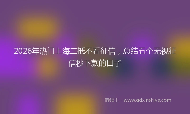 2026年热门上海二抵不看征信，总结五个无视征信秒下款的口子