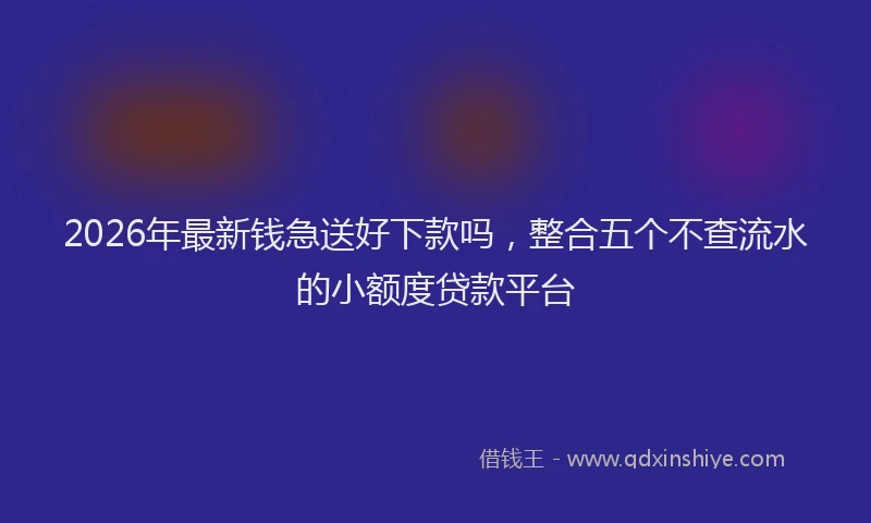 2026年最新钱急送好下款吗，整合五个不查流水的小额度贷款平台