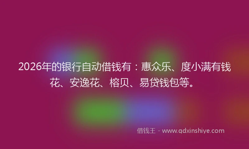 2026年的银行自动借钱有：惠众乐、度小满有钱花、安逸花、榕贝、易贷钱包等。