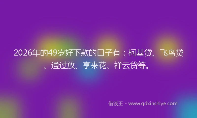 2026年的49岁好下款的口子有：柯基贷、飞鸟贷、通过放、享来花、祥云贷等。