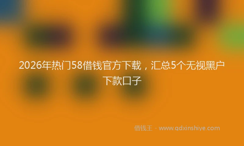 2026年热门58借钱官方下载，汇总5个无视黑户下款口子