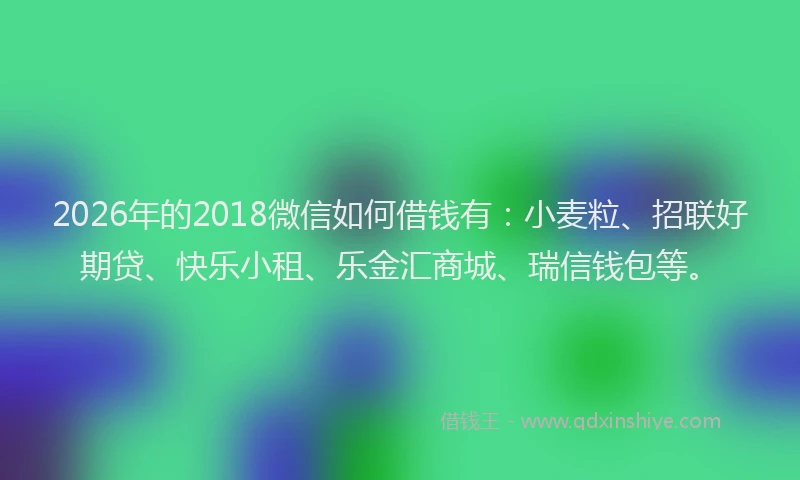 2026年的2018微信如何借钱有：小麦粒、招联好期贷、快乐小租、乐金汇商城、瑞信钱包等。