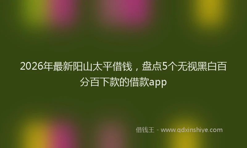 2026年最新阳山太平借钱，盘点5个无视黑白百分百下款的借款app