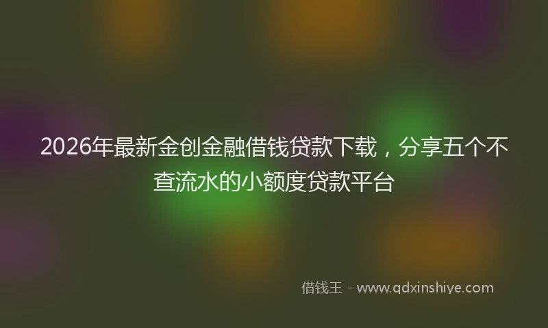 2026年最新金创金融借钱贷款下载，分享五个不查流水的小额度贷款平台