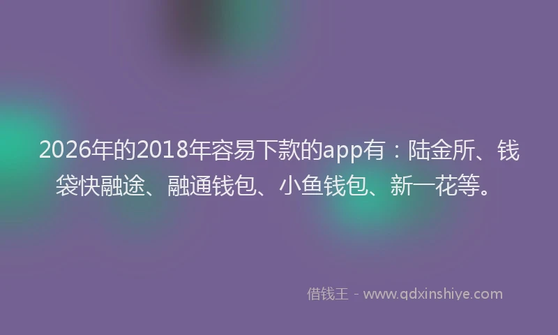 2026年的2018年容易下款的app有：陆金所、钱袋快融途、融通钱包、小鱼钱包、新一花等。