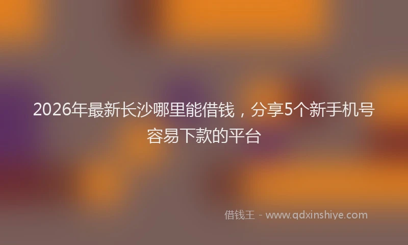 2026年最新长沙哪里能借钱，分享5个新手机号容易下款的平台