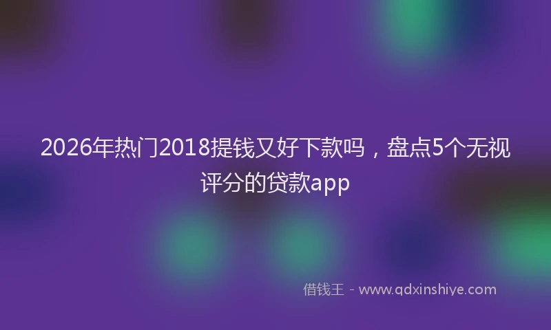 2026年热门2018提钱又好下款吗，盘点5个无视评分的贷款app