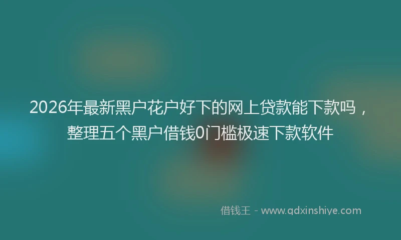 2026年最新黑户花户好下的网上贷款能下款吗，整理五个黑户借钱0门槛极速下款软件