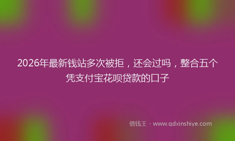 2026年最新钱站多次被拒，还会过吗，整合五个凭支付宝花呗贷款的口子