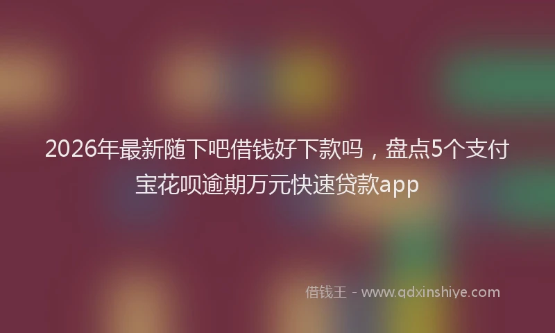 2026年最新随下吧借钱好下款吗，盘点5个支付宝花呗逾期万元快速贷款app