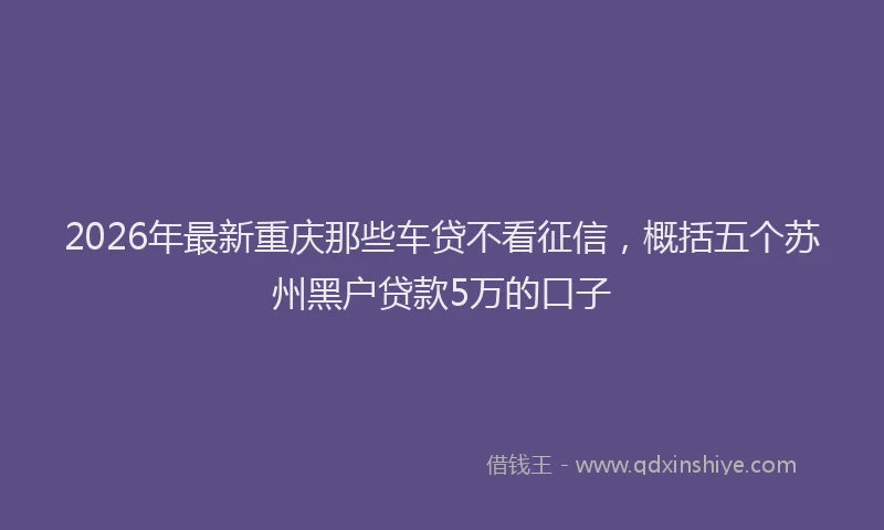 2026年最新重庆那些车贷不看征信，概括五个苏州黑户贷款5万的口子