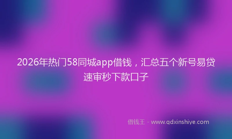 2026年热门58同城app借钱，汇总五个新号易贷速审秒下款口子