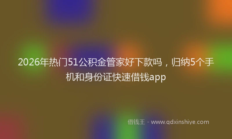 2026年热门51公积金管家好下款吗，归纳5个手机和身份证快速借钱app