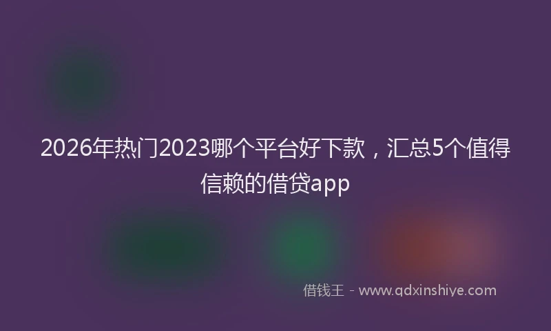 2026年热门2023哪个平台好下款，汇总5个值得信赖的借贷app