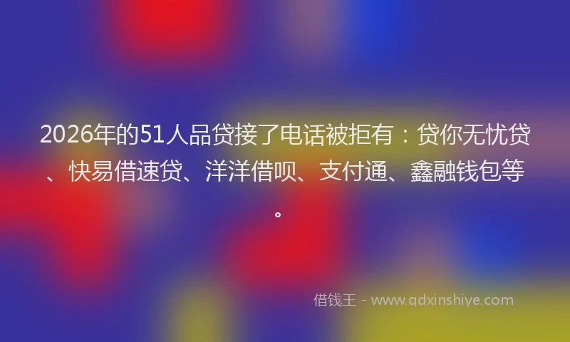 2026年的51人品贷接了电话被拒有：贷你无忧贷、快易借速贷、洋洋借呗、支付通、鑫融钱包等。