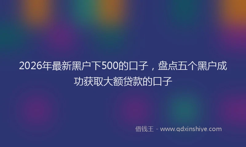 2026年最新黑户下500的口子，盘点五个黑户成功获取大额贷款的口子