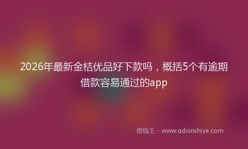 2026年最新金桔优品好下款吗，概括5个有逾期借款容易通过的app