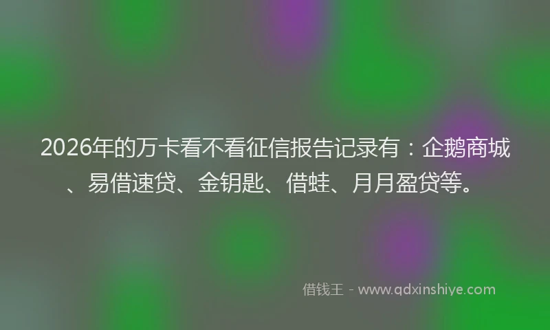 2026年的万卡看不看征信报告记录有：企鹅商城、易借速贷、金钥匙、借蛙、月月盈贷等。