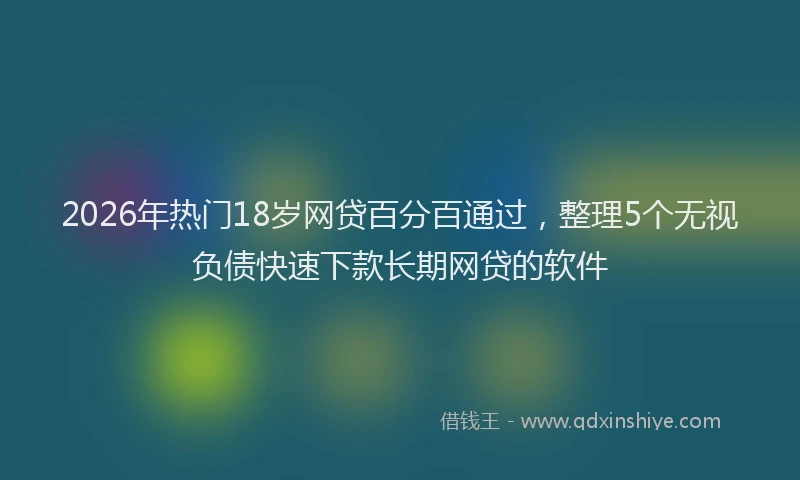 2026年热门18岁网贷百分百通过，整理5个无视负债快速下款长期网贷的软件