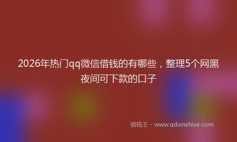 2026年热门qq微信借钱的有哪些，整理5个网黑夜间可下款的口子
