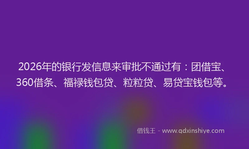 2026年的银行发信息来审批不通过有：团借宝、360借条、福禄钱包贷、粒粒贷、易贷宝钱包等。